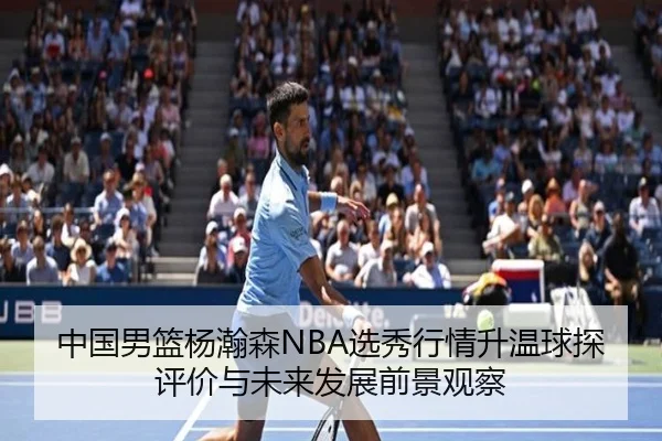 中国男篮杨瀚森NBA选秀行情升温球探评价与未来发展前景观察 | c7c7·app