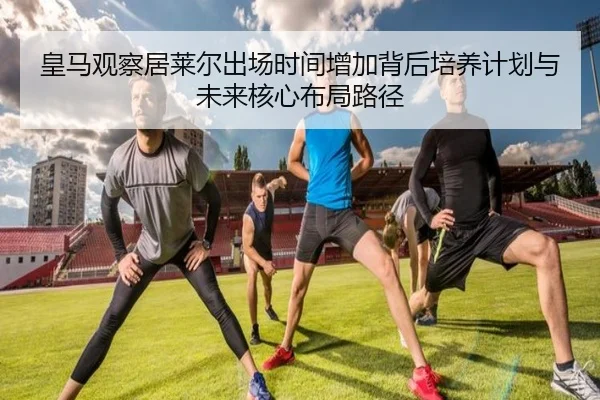 皇马观察居莱尔出场时间增加背后培养计划与未来核心布局路径 | c7c7·app