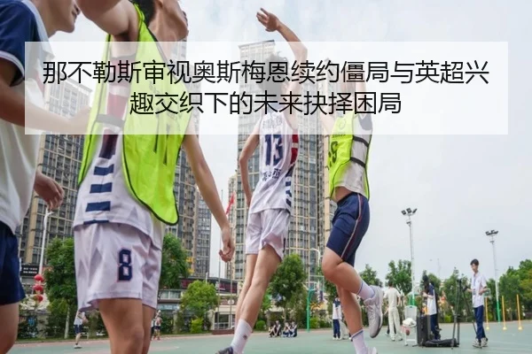 那不勒斯审视奥斯梅恩续约僵局与英超兴趣交织下的未来抉择困局
