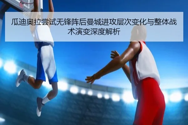 瓜迪奥拉尝试无锋阵后曼城进攻层次变化与整体战术演变深度解析（c7c7·app）