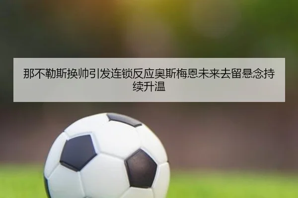 那不勒斯换帅引发连锁反应奥斯梅恩未来去留悬念持续升温