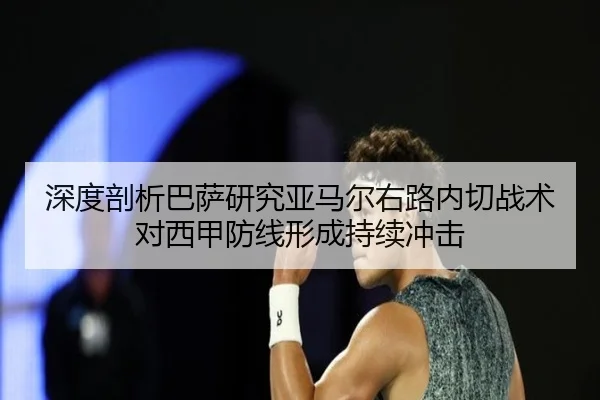 深度剖析巴萨研究亚马尔右路内切战术对西甲防线形成持续冲击
