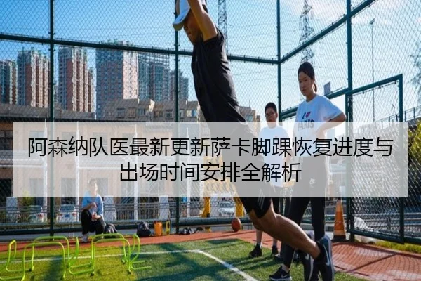 阿森纳队医最新更新萨卡脚踝恢复进度与出场时间安排全解析