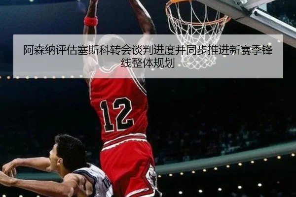 阿森纳评估塞斯科转会谈判进度并同步推进新赛季锋线整体规划