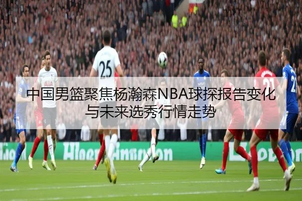 中国男篮聚焦杨瀚森NBA球探报告变化与未来选秀行情走势
