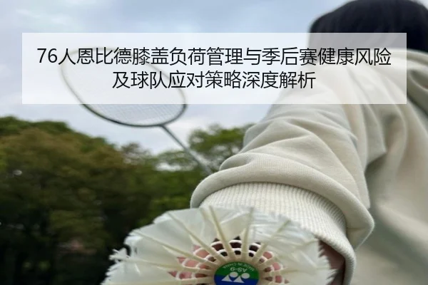 76人恩比德膝盖负荷管理与季后赛健康风险及球队应对策略深度解析