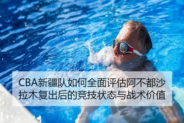 CBA新疆队如何全面评估阿不都沙拉木复出后的竞技状态与战术价值
