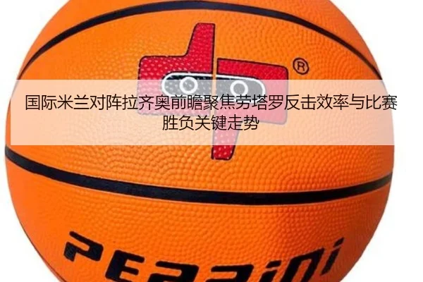 国际米兰对阵拉齐奥前瞻聚焦劳塔罗反击效率与比赛胜负关键走势