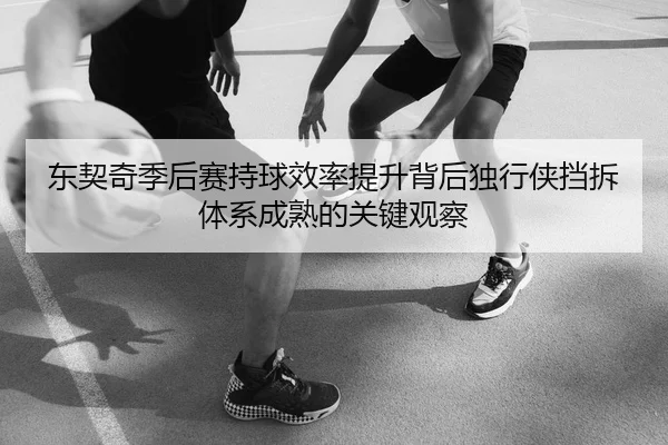 东契奇季后赛持球效率提升背后独行侠挡拆体系成熟的关键观察