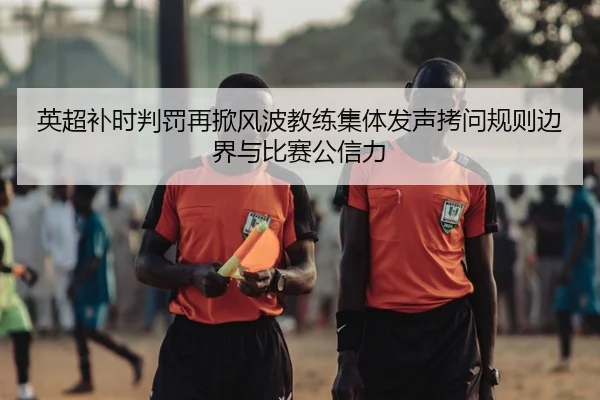 英超补时判罚再掀风波教练集体发声拷问规则边界与比赛公信力